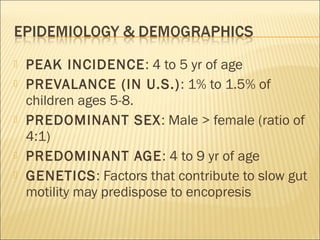  PEAK INCIDENCE: 4 to 5 yr of age
 PREVALANCE (IN U.S.): 1% to 1.5% of
children ages 5-8.
 PREDOMINANT SEX: Male > female (ratio of
4:1)
 PREDOMINANT AGE: 4 to 9 yr of age
 GENETICS: Factors that contribute to slow gut
motility may predispose to encopresis
 