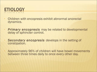 • Children with encopresis exhibit abnormal anorectal
dynamics.
• Primary encopresis may be related to developmental
delay of sphincter control.
• Secondary encopresis develops in the setting of
constipation.
• Approximately 96% of children will have bowel movements
between three times daily to once every other day.
 