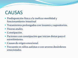 CAUSAS
Predisposición física a la ineficaz motilidad y
funcionamiento intestinal
Tratamientos prolongados con laxantes y supositorios.
Fisuras anales.
Constipación.
Pacientes con constipación que inician dietas para el
estreñimiento.
Causas de origen emocional.
Frecuente en niños autistas o con severos desórdenes
emocionales.