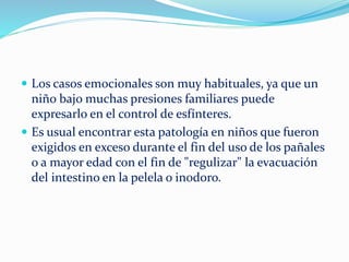  Los casos emocionales son muy habituales, ya que un
niño bajo muchas presiones familiares puede
expresarlo en el control de esfínteres.
Es usual encontrar esta patología en niños que fueron
exigidos en exceso durante el fin del uso de los pañales
o a mayor edad con el fin de "regulizar" la evacuación
del intestino en la pelela o inodoro.