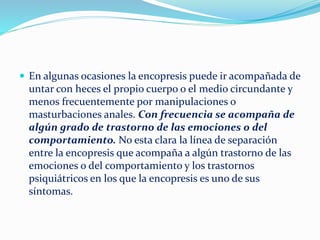  En algunas ocasiones la encopresis puede ir acompañada de
untar con heces el propio cuerpo o el medio circundante y
menos frecuentemente por manipulaciones o
masturbaciones anales. Con frecuencia se acompaña de
algún grado de trastorno de las emociones o del
comportamiento. No esta clara la línea de separación
entre la encopresis que acompaña a algún trastorno de las
emociones o del comportamiento y los trastornos
psiquiátricos en los que la encopresis es uno de sus
síntomas.
 