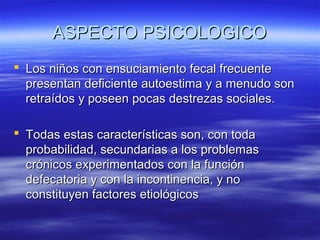 ASPECTO PSICOLOGICO
 Los niños con ensuciamiento fecal frecuente
presentan deficiente autoestima y a menudo son
retraídos y poseen pocas destrezas sociales.
 Todas estas características son, con toda
probabilidad, secundarias a los problemas
crónicos experimentados con la función
defecatoria y con la incontinencia, y no
constituyen factores etiológicos

 