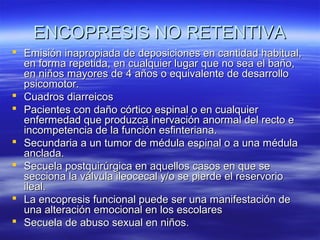 ENCOPRESIS NO RETENTIVA
 Emisión inapropiada de deposiciones en cantidad habitual,
en forma repetida, en cualquier lugar que no sea el baño,
en niños mayores de 4 años o equivalente de desarrollo
psicomotor.
 Cuadros diarreicos
 Pacientes con daño córtico espinal o en cualquier
enfermedad que produzca inervación anormal del recto e
incompetencia de la función esfinteriana.
 Secundaria a un tumor de médula espinal o a una médula
anclada.
 Secuela postquirúrgica en aquellos casos en que se
secciona la válvula ileocecal y/o se pierde el reservorio
ileal.
 La encopresis funcional puede ser una manifestación de
una alteración emocional en los escolares
 Secuela de abuso sexual en niños.

 
