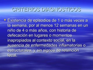 CRITERIOS DIAGNOSTICOS
 Existencia de episodios de 1 o más veces a
la semana, por al menos 12 semanas en un
niño de 4 o más años, con historia de
defecación en lugares o momentos
inapropiados al contexto social, en la
ausencia de enfermedades inflamatorias o
estructurales, y sin signos de retención
fecal.

 