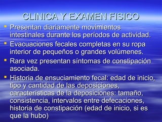CLINICA Y EXAMEN FISICO
 Presentan diariamente movimientos
intestinales durante los períodos de actividad.
 Evacuaciones fecales completas en su ropa
interior de pequeños o grandes volúmenes.
 Rara vez presentan síntomas de constipación
asociada.
 Historia de ensuciamiento fecal: edad de inicio,
tipo y cantidad de las deposiciones,
características de la deposiciones: tamaño,
consistencia, intervalos entre defecaciones,
historia de constipación (edad de inicio, si es
que la hubo)

 