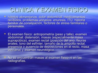 CLINICA Y EXAMEN FISICO
 hábitos alimentarios, dolor abdominal, medicamentos
recibidos, problemas urinarios: enuresis, ITU, historia
familiar de constipación, factores de stress familiares o
personales.
 El examen físico: antropometría (peso y talla), examen
abdominal: distensión, masas (especialmente masa
suprapúbica), examen rectal (posición del ano, fisuras
anales, tono del esfínter, tamaño de la ampolla rectal,
presencia o ausencia de deposiciones en el recto, masa
pelviana) y examen neurológico.
 No se encuentran masas al examen físico ni en las
radiografías.

 