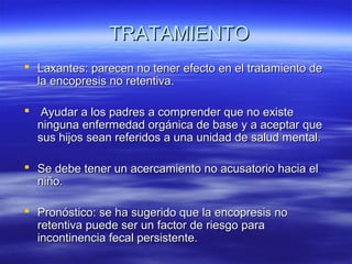 TRATAMIENTO
 Laxantes: parecen no tener efecto en el tratamiento de
la encopresis no retentiva.
 Ayudar a los padres a comprender que no existe
ninguna enfermedad orgánica de base y a aceptar que
sus hijos sean referidos a una unidad de salud mental.
 Se debe tener un acercamiento no acusatorio hacia el
niño.
 Pronóstico: se ha sugerido que la encopresis no
retentiva puede ser un factor de riesgo para
incontinencia fecal persistente.

 