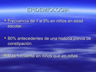 EPIDEMIOLOGIA
 Frecuencia de 1 a 3% en niños en edad
escolar.
 80% antecedentes de una historia previa de
constipación.
 Más frecuente en niños que en niñas

 