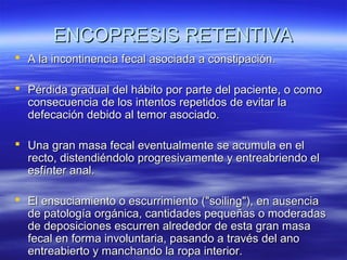 ENCOPRESIS RETENTIVA
 A la incontinencia fecal asociada a constipación.
 Pérdida gradual del hábito por parte del paciente, o como
consecuencia de los intentos repetidos de evitar la
defecación debido al temor asociado.
 Una gran masa fecal eventualmente se acumula en el
recto, distendiéndolo progresivamente y entreabriendo el
esfínter anal.
 El ensuciamiento o escurrimiento ("soiling"), en ausencia
de patología orgánica, cantidades pequeñas o moderadas
de deposiciones escurren alrededor de esta gran masa
fecal en forma involuntaria, pasando a través del ano
entreabierto y manchando la ropa interior.

 