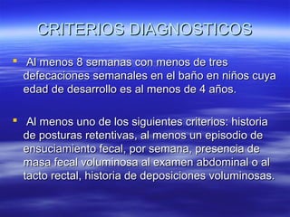 CRITERIOS DIAGNOSTICOS
 Al menos 8 semanas con menos de tres
defecaciones semanales en el baño en niños cuya
edad de desarrollo es al menos de 4 años.
 Al menos uno de los siguientes criterios: historia
de posturas retentivas, al menos un episodio de
ensuciamiento fecal, por semana, presencia de
masa fecal voluminosa al examen abdominal o al
tacto rectal, historia de deposiciones voluminosas.

 