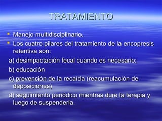 TRATAMIENTO
 Manejo multidisciplinario.
 Los cuatro pilares del tratamiento de la encopresis
retentiva son:
a) desimpactación fecal cuando es necesario;
b) educación
c) prevención de la recaída (reacumulación de
deposiciones)
d) seguimiento periódico mientras dure la terapia y
luego de suspenderla.

 