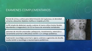 EXAMENES COMPLEMENTARIOS
Parcial de orina y cultivo para determinación de la glucosa y la densidad
urinaria y descartar diabetes mellitus e insípida y/o IVU.
La RX simple de abdomen ayuda a valorar el marco cólico (restos fecales
abundantes o megacolon) y la CLS en busca de anomalías vertebrales.
patrones de micción anormales: polaquiuria, incontinencia, retención o
vaciamiento anormal o dificultoso remitir a un urólogo pediátrico.
Exploración neurológica anormal o signos cutáneos sugerentes de disrafia
oculta remitir a neurólogo o neurocirujano pediátricos.
 