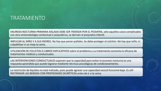TRATAMIENTO
ENURESIS NOCTURNA PRIMARIA AISLADA DEBE SER TRATADA POR EL PEDIATRA, sólo aquellos casos complicados
con otra sintomatología conductual o psiquiátrica, se derivan al psiquiatra infantil.
IMPLICAR AL NIÑO Y A SUS PADRES. No hay que poner pañales. Se debe proteger el colchón. No hay que reñir, ni
culpabilizar si se moja la cama.
UTILIZACIÓN DE FOLLETOS O LIBROS EXPLICATIVOS sobre el problema y su tratamiento aumenta la eficacia de
tratamientos médicos y conductuales.
LAS INTERVENCIONES CONDUCTUALES suponen que la capacidad para evitar la enuresis nocturna es una
respuesta aprendida que puede lograrse mediante técnicas psicológicas de condicionamiento.
La restricción de líquidos no está indicada, pues puede agravar una capacidad vesical funcional baja. Es útil
RESTRINGIR LAS BEBIDAS CON PROPIEDADES DIURÉTICAS antes de ir a la cama.
 