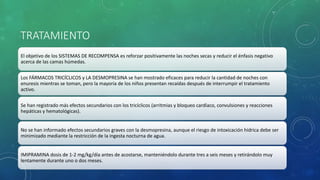 TRATAMIENTO
El objetivo de los SISTEMAS DE RECOMPENSA es reforzar positivamente las noches secas y reducir el énfasis negativo
acerca de las camas húmedas.
Los FÁRMACOS TRICÍCLICOS y LA DESMOPRESINA se han mostrado eficaces para reducir la cantidad de noches con
enuresis mientras se toman, pero la mayoría de los niños presentan recaídas después de interrumpir el tratamiento
activo.
Se han registrado más efectos secundarios con los tricíclicos (arritmias y bloqueo cardíaco, convulsiones y reacciones
hepáticas y hematológicas).
No se han informado efectos secundarios graves con la desmopresina, aunque el riesgo de intoxicación hídrica debe ser
minimizado mediante la restricción de la ingesta nocturna de agua.
IMIPRAMINA dosis de 1-2 mg/kg/día antes de acostarse, manteniéndolo durante tres a seis meses y retirándolo muy
lentamente durante uno o dos meses.
 