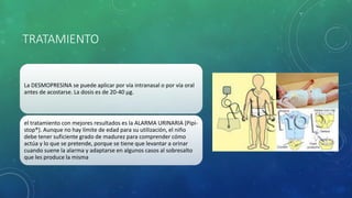 TRATAMIENTO
La DESMOPRESINA se puede aplicar por vía intranasal o por vía oral
antes de acostarse. La dosis es de 20-40 μg.
el tratamiento con mejores resultados es la ALARMA URINARIA (Pipi-
stop®). Aunque no hay límite de edad para su utilización, el niño
debe tener suficiente grado de madurez para comprender cómo
actúa y lo que se pretende, porque se tiene que levantar a orinar
cuando suene la alarma y adaptarse en algunos casos al sobresalto
que les produce la misma
 