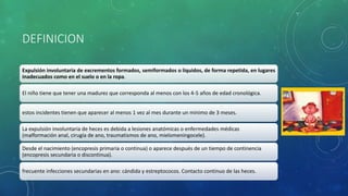 DEFINICION
Expulsión involuntaria de excrementos formados, semiformados o líquidos, de forma repetida, en lugares
inadecuados como en el suelo o en la ropa.
El niño tiene que tener una madurez que corresponda al menos con los 4-5 años de edad cronológica.
estos incidentes tienen que aparecer al menos 1 vez al mes durante un mínimo de 3 meses.
La expulsión involuntaria de heces es debida a lesiones anatómicas o enfermedades médicas
(malformación anal, cirugía de ano, traumatismos de ano, mielomeningocele).
Desde el nacimiento (encopresis primaria o continua) o aparece después de un tiempo de continencia
(encopresis secundaria o discontinua).
frecuente infecciones secundarias en ano: cándida y estreptococos. Contacto continuo de las heces.
 