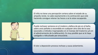 El niño no tiene una percepción certera sobre el estado de su
ampolla rectal, no sabe exactamente si la contracción que está
haciendo consigue retener las heces o se le estan escapando.
Puede rechazar sentarse en el inodoro y defeca de pie en el baño,
sobre unos pañales o escondido en cualquier otro sitio de la casa
(asociado a métodos inapropiados en el manejo del trastorno y/o en
el adiestramiento de la defecación). Es muy posible que se le haya
castigado o ridiculizado por ensuciarse.
El olor a deposición provoca rechazo y causa aislamiento.
 