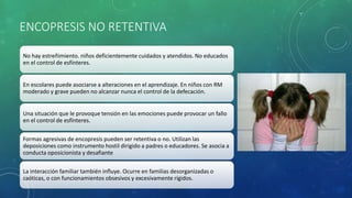 ENCOPRESIS NO RETENTIVA
No hay estreñimiento. niños deficientemente cuidados y atendidos. No educados
en el control de esfínteres.
En escolares puede asociarse a alteraciones en el aprendizaje. En niños con RM
moderado y grave pueden no alcanzar nunca el control de la defecación.
Una situación que le provoque tensión en las emociones puede provocar un fallo
en el control de esfínteres.
Formas agresivas de encopresis pueden ser retentiva o no. Utilizan las
deposiciones como instrumento hostil dirigido a padres o educadores. Se asocia a
conducta oposicionista y desafiante
La interacción familiar también influye. Ocurre en familias desorganizadas o
caóticas, o con funcionamientos obsesivos y excesivamente rígidos.
 