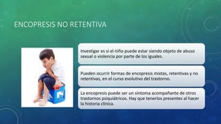 ENCOPRESIS NO RETENTIVA
Investigar es si el niño puede estar siendo objeto de abuso
sexual o violencia por parte de los iguales.
Pueden ocurrir formas de encopresis mixtas, retentivas y no
retentivas, en el curso evolutivo del trastorno.
La encopresis puede ser un síntoma acompañante de otros
trastornos psiquiátricos. Hay que tenerlos presentes al hacer
la historia clínica.
 