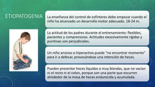 ETIOPATOGENIA La enseñanza del control de esfínteres debe empezar cuando el
niño ha alcanzado un desarrollo motor adecuado. 18-24 m.
La actitud de los padres durante el entrenamiento: flexibles,
pacientes y comprensivos. Actitudes excesivamente rígidas y
punitivas son perjudiciales.
Un niño ansioso o hiperactivo puede “no encontrar momento”
para ir a defecar, provocándose una retención de heces.
Pueden presentar heces líquidas o muy blandas, que no vacían
ni el recto ni el colon, porque son una parte que escurren
alrededor de la masa de heces endurecida y acumulada.
 