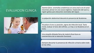 EVALUACION CLINICA
Examen físico. anomalias anatómicas en zona anal o en el canal
neuronal, pensar en una causa orgánica. Inspección del sacro y
región glútea para descartar anomalías del raquis.
La palpación abdominal descarta la presencia de fecalomas.
Visualizar el ano su posición, signos de infección local. Tacto
rectal, evaluar el tono del esfínter, y si hay o no fecaloma en el
recto.
Una ampolla dilatada llena de materia fecal dura es
característica de la retención funcional.
Siempre descartar la presencia de infección urinaria sobre todo
en las niñas.
 