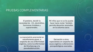 PRUEBAS COMPLEMENTARIAS
El pediatra, decidir la
necesidad de : CH, electrólitos,
hormonas tiroideas y
suprarrenales.
RX niños que no se les pueda
hacer tacto rectal. También
permite descartar anomalías
en la columna sacra.
La manometría anorrectal en
estreñimiento grave, o
sospecha de una enfermedad
orgánica, como la enfermedad
de Hirschprung o la
pseudoobstrucción.
Derivación a otros
especialistas en sospecha de
causa orgánica o alteraciones
psicopatológicas asociadas.
 