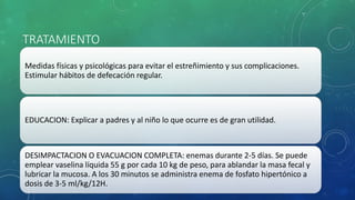 TRATAMIENTO
Medidas físicas y psicológicas para evitar el estreñimiento y sus complicaciones.
Estimular hábitos de defecación regular.
EDUCACION: Explicar a padres y al niño lo que ocurre es de gran utilidad.
DESIMPACTACION O EVACUACION COMPLETA: enemas durante 2-5 días. Se puede
emplear vaselina líquida 55 g por cada 10 kg de peso, para ablandar la masa fecal y
lubricar la mucosa. A los 30 minutos se administra enema de fosfato hipertónico a
dosis de 3-5 ml/kg/12H.
 