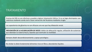 TRATAMIENTO
Enemas de SSN no son efectivos y pueden originar intoxicación hídrica. Si no se logra desimpatar usar
catárticos mediante sonda oral o hacer extracción del fecaloma mediante cirugía.
Los supositorios de glicerina no son eficaces una vez que hay dilatación rectal.
PREVENCIÓN DE LA ACUMULACIÓN DE HECES: hábito de defecación regular, utilización de sustancias
que ablandan la materia fecal y laxantes que estimulen la motilidad.
Siempre añadir descondicionamiento y apoyo psicológico.
No olvidar la dieta fundamental alimentos ricos en fibra y abundantes líquidos.
 