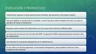 EVOLUCION Y PRONOSTICO
Tratamiento requiere mucha paciencia de la familia, del paciente y del propio médico.
Hay que explicar el porqué de las recaídas, a veces hay que volver empezar de cero, sin que se
apodere de todos el desaliento
Requiere varios meses de tratamiento y en los casos más crónicos o difíciles años.
Las tasas de recurrencia son de más del 50%. En general el 90% mejorará durante el primer año
de tratamiento.
Casi siempre la encopresis desaparece en la adolescencia.
En los niños con formas agresivas, la encopresis desaparece, pero pueden continuar otros
problemas de conducta
 