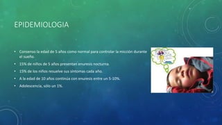 EPIDEMIOLOGIA
• Consenso la edad de 5 años como normal para controlar la micción durante
el sueño.
• 15% de niños de 5 años presentan enuresis nocturna.
• 15% de los niños resuelve sus síntomas cada año.
• A la edad de 10 años continúa con enuresis entre un 5-10%.
• Adolescencia, sólo un 1%.
 