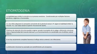ETIOPATOGENIA
La habilidad para inhibir la micción es un proceso evolutivo. Condicionado por múltiples factores
genéticos, orgánicos o funcionales.
2 a. los niños adquieren la sensación consciente de la plenitud vesical. 3ª. logran la habilidad inhibir la
micción. 4 a. casi todos tienen el patrón miccional del adulto.
Prácticas de retención de orina pueden originar vaciado incompleto de la vejiga o disfunción miccional.
Lleva a hiperactividad del músculo detrusor y un funcionamiento no coordinado con el esfínter uretral
externo.
Si no hay vaciamiento completo favorece el reflujo vésico-ureteral y las infecciones.
La disfunción miccional va asociada con estreñimiento y/o encopresis.
 