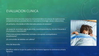EVALUACION CLINICA
Diferenciar entre enuresis nocturna monosintomática (no precisa de exploraciones
complementarias) y enuresis diurna o secundaria (investigar causas subyacentes).
¿Es primaria, o ha tenido el niño intervalos previos sin enuresis?
¿Se queja de necesidad urgente de orinar, incontinencia diurna, micción frecuente o
chorro lento o intermitente?
¿Tiene evacuaciones intestinales normales o encopresis acompañante o
estreñimiento?
¿Es consumidor de bebidas con cafeína?
Hitos del desarrollo.
identificar edad en la que los padres y los hermanos lograron la continencia urinaria
nocturna.
 