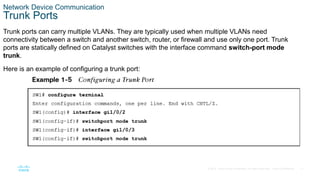 11
© 2016 Cisco and/or its affiliates. All rights reserved. Cisco Confidential
Network Device Communication
Trunk Ports
Trunk ports can carry multiple VLANs. They are typically used when multiple VLANs need
connectivity between a switch and another switch, router, or firewall and use only one port. Trunk
ports are statically defined on Catalyst switches with the interface command switch-port mode
trunk.
Here is an example of configuring a trunk port:
 
