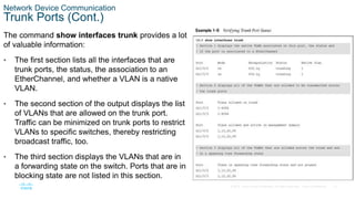 12
© 2016 Cisco and/or its affiliates. All rights reserved. Cisco Confidential
Network Device Communication
Trunk Ports (Cont.)
The command show interfaces trunk provides a lot
of valuable information:
• The first section lists all the interfaces that are
trunk ports, the status, the association to an
EtherChannel, and whether a VLAN is a native
VLAN.
• The second section of the output displays the list
of VLANs that are allowed on the trunk port.
Traffic can be minimized on trunk ports to restrict
VLANs to specific switches, thereby restricting
broadcast traffic, too.
• The third section displays the VLANs that are in
a forwarding state on the switch. Ports that are in
blocking state are not listed in this section.
 