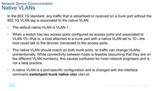 13
© 2016 Cisco and/or its affiliates. All rights reserved. Cisco Confidential
Network Device Communication
Native VLANs
In the 802.1Q standard, any traffic that is advertised or received on a trunk port without the
802.1Q VLAN tag is associated to the native VLAN.
• The default native VLAN is VLAN 1.
• When a switch has two access ports configured as access ports and associated to
VLAN 10—that is, a host attached to a trunk port with a native VLAN set to 10—the
host could talk to the devices connected to the access ports.
• The native VLAN should match on both trunk ports, or traffic can change VLANs
unintentionally. While connectivity between hosts is feasible (assuming that they are on
the different VLAN numbers), this causes confusion for most network engineers and is
not a best practice.
• A native VLAN is a port-specific configuration and is changed with the interface
command switchport trunk native vlan vlan-id.
 