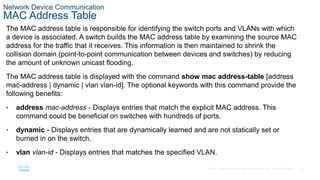 15
© 2016 Cisco and/or its affiliates. All rights reserved. Cisco Confidential
Network Device Communication
MAC Address Table
The MAC address table is responsible for identifying the switch ports and VLANs with which
a device is associated. A switch builds the MAC address table by examining the source MAC
address for the traffic that it receives. This information is then maintained to shrink the
collision domain (point-to-point communication between devices and switches) by reducing
the amount of unknown unicast flooding.
The MAC address table is displayed with the command show mac address-table [address
mac-address | dynamic | vlan vlan-id]. The optional keywords with this command provide the
following benefits:
• address mac-address - Displays entries that match the explicit MAC address. This
command could be beneficial on switches with hundreds of ports.
• dynamic - Displays entries that are dynamically learned and are not statically set or
burned in on the switch.
• vlan vlan-id - Displays entries that matches the specified VLAN.
 