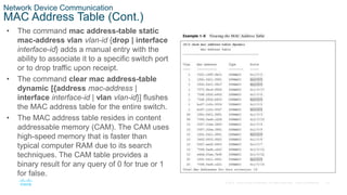 16
© 2016 Cisco and/or its affiliates. All rights reserved. Cisco Confidential
Network Device Communication
MAC Address Table (Cont.)
• The command mac address-table static
mac-address vlan vlan-id {drop | interface
interface-id} adds a manual entry with the
ability to associate it to a specific switch port
or to drop traffic upon receipt.
• The command clear mac address-table
dynamic [{address mac-address |
interface interface-id | vlan vlan-id}] flushes
the MAC address table for the entire switch.
• The MAC address table resides in content
addressable memory (CAM). The CAM uses
high-speed memory that is faster than
typical computer RAM due to its search
techniques. The CAM table provides a
binary result for any query of 0 for true or 1
for false.
 