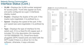 19
© 2016 Cisco and/or its affiliates. All rights reserved. Cisco Confidential
Network Device Communication
Interface Status (Cont.)
• VLAN - Displays the VLAN number assigned
for access ports. Trunk links appear as trunk,
and ports configured as Layer 3 interfaces
display routed.
• Duplex - Displays the duplex of the port. If the
duplex auto-negotiated, it is prefixed by a-.
• Speed - Displays the speed of the port. If the
port speed was auto-negotiated, it is prefixed by
a-.
• Type - Displays the type of interface for the
switch port. If it is a fixed RJ-45 copper port, it
includes TX in the description (for example,
10/100/1000BASE-TX). Small form-factor
pluggable (SFP)–based ports are listed with the
SFP model if there is a driver for it in the
software; otherwise, it says unknown.
 