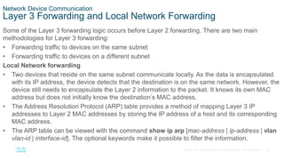 20
© 2016 Cisco and/or its affiliates. All rights reserved. Cisco Confidential
Network Device Communication
Layer 3 Forwarding and Local Network Forwarding
Some of the Layer 3 forwarding logic occurs before Layer 2 forwarding. There are two main
methodologies for Layer 3 forwarding:
• Forwarding traffic to devices on the same subnet
• Forwarding traffic to devices on a different subnet
Local Network forwarding
• Two devices that reside on the same subnet communicate locally. As the data is encapsulated
with its IP address, the device detects that the destination is on the same network. However, the
device still needs to encapsulate the Layer 2 information to the packet. It knows its own MAC
address but does not initially know the destination’s MAC address.
• The Address Resolution Protocol (ARP) table provides a method of mapping Layer 3 IP
addresses to Layer 2 MAC addresses by storing the IP address of a host and its corresponding
MAC address.
• The ARP table can be viewed with the command show ip arp [mac-address | ip-address | vlan
vlan-id | interface-id]. The optional keywords make it possible to filter the information.
 