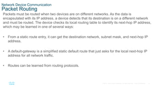 21
© 2016 Cisco and/or its affiliates. All rights reserved. Cisco Confidential
Network Device Communication
Packet Routing
Packets must be routed when two devices are on different networks. As the data is
encapsulated with its IP address, a device detects that its destination is on a different network
and must be routed. The device checks its local routing table to identify its next-hop IP address,
which may be learned in one of several ways:
• From a static route entry, it can get the destination network, subnet mask, and next-hop IP
address.
• A default-gateway is a simplified static default route that just asks for the local next-hop IP
address for all network traffic.
• Routes can be learned from routing protocols.
 
