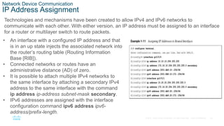24
© 2016 Cisco and/or its affiliates. All rights reserved. Cisco Confidential
Network Device Communication
IP Address Assignment
Technologies and mechanisms have been created to allow IPv4 and IPv6 networks to
communicate with each other. With either version, an IP address must be assigned to an interface
for a router or multilayer switch to route packets.
• An interface with a configured IP address and that
is in an up state injects the associated network into
the router’s routing table (Routing Information
Base [RIB]).
• Connected networks or routes have an
administrative distance (AD) of zero.
• It is possible to attach multiple IPv4 networks to
the same interface by attaching a secondary IPv4
address to the same interface with the command
ip address ip-address subnet-mask secondary.
• IPv6 addresses are assigned with the interface
configuration command ipv6 address ipv6-
address/prefix-length.
 