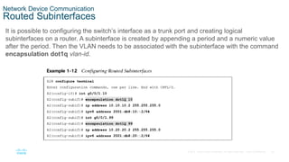 25
© 2016 Cisco and/or its affiliates. All rights reserved. Cisco Confidential
Network Device Communication
Routed Subinterfaces
It is possible to configuring the switch’s interface as a trunk port and creating logical
subinterfaces on a router. A subinterface is created by appending a period and a numeric value
after the period. Then the VLAN needs to be associated with the subinterface with the command
encapsulation dot1q vlan-id.
 