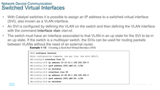 26
© 2016 Cisco and/or its affiliates. All rights reserved. Cisco Confidential
Network Device Communication
Switched Virtual Interfaces
• With Catalyst switches it is possible to assign an IP address to a switched virtual interface
(SVI), also known as a VLAN interface.
• An SVI is configured by defining the VLAN on the switch and then defining the VLAN interface
with the command interface vlan vlan-id.
• The switch must have an interface associated to that VLAN in an up state for the SVI to be in
an up state. If the switch is a multilayer switch, the SVIs can be used for routing packets
between VLANs without the need of an external router.
 
