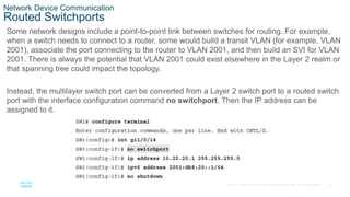 27
© 2016 Cisco and/or its affiliates. All rights reserved. Cisco Confidential
Network Device Communication
Routed Switchports
Some network designs include a point-to-point link between switches for routing. For example,
when a switch needs to connect to a router, some would build a transit VLAN (for example, VLAN
2001), associate the port connecting to the router to VLAN 2001, and then build an SVI for VLAN
2001. There is always the potential that VLAN 2001 could exist elsewhere in the Layer 2 realm or
that spanning tree could impact the topology.
Instead, the multilayer switch port can be converted from a Layer 2 switch port to a routed switch
port with the interface configuration command no switchport. Then the IP address can be
assigned to it.
 
