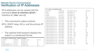 28
© 2016 Cisco and/or its affiliates. All rights reserved. Cisco Confidential
Network Device Communication
Verification of IP Addresses
IPv4 addresses can be viewed with the
command show ip interface [brief |
interface-id | vlan vlan-id].
• This command’s output contains:
MTU, DHCP relay, ACLs, and the primary IP
address.
• The optional brief keyword displays the
output in a condensed format.
 