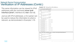 29
© 2016 Cisco and/or its affiliates. All rights reserved. Cisco Confidential
Network Device Communication
Verification of IP Addresses (Contd.)
The same information can be viewed for IPv6
addresses with the command show ipv6
interface [brief | interface-id | vlan vlan-id].
Just as with IPv4 addresses, a CLI parser can
be used to reduce the information to what is
relevant, as demonstrated in Example 1-16.
 