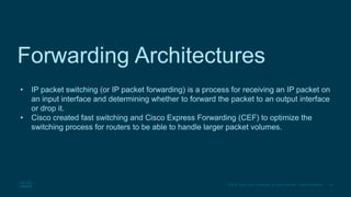 30
© 2016 Cisco and/or its affiliates. All rights reserved. Cisco Confidential
Forwarding Architectures
• IP packet switching (or IP packet forwarding) is a process for receiving an IP packet on
an input interface and determining whether to forward the packet to an output interface
or drop it.
• Cisco created fast switching and Cisco Express Forwarding (CEF) to optimize the
switching process for routers to be able to handle larger packet volumes.
 