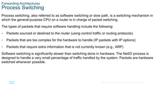 31
© 2016 Cisco and/or its affiliates. All rights reserved. Cisco Confidential
Forwarding Architectures
Process Switching
Process switching, also referred to as software switching or slow path, is a switching mechanism in
which the general-purpose CPU on a router is in charge of packet switching.
The types of packets that require software handling include the following:
• Packets sourced or destined to the router (using control traffic or routing protocols)
• Packets that are too complex for the hardware to handle (IP packets with IP options)
• Packets that require extra information that is not currently known (e.g., ARP)
Software switching is significantly slower than switching done in hardware. The NetIO process is
designed to handle a very small percentage of traffic handled by the system. Packets are hardware
switched whenever possible.
 