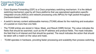 33
© 2016 Cisco and/or its affiliates. All rights reserved. Cisco Confidential
Forwarding Architectures
CEF and TCAM
• Cisco Express Forwarding (CEF) is a Cisco proprietary switching mechanism. It is the default
switching mechanism used by all Cisco platforms that use specialized application-specific
integrated circuits (ASICs) and network processing units (NPUs) for high packet throughput
(hardware-based routers).
• A switch’s ternary content addressable memory (TCAM) allows for the matching and evaluation
of a packet on more than one field.
• The TCAM entries are stored in Value, Mask, and Result (VMR) format. The value indicates the
fields that should be searched, such as the IP address and protocol fields. The mask indicates
the field that is of interest and that should be queried. The result indicates the action that should
be taken with a match on the value and mask.
• TCAM operates in hardware, providing faster processing and scalability than process switching.
 