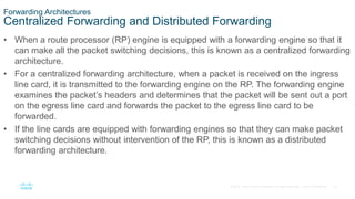 34
© 2016 Cisco and/or its affiliates. All rights reserved. Cisco Confidential
Forwarding Architectures
Centralized Forwarding and Distributed Forwarding
• When a route processor (RP) engine is equipped with a forwarding engine so that it
can make all the packet switching decisions, this is known as a centralized forwarding
architecture.
• For a centralized forwarding architecture, when a packet is received on the ingress
line card, it is transmitted to the forwarding engine on the RP. The forwarding engine
examines the packet’s headers and determines that the packet will be sent out a port
on the egress line card and forwards the packet to the egress line card to be
forwarded.
• If the line cards are equipped with forwarding engines so that they can make packet
switching decisions without intervention of the RP, this is known as a distributed
forwarding architecture.
 